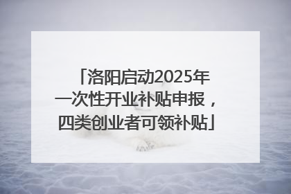 洛阳启动2025年一次性开业补贴申报，四类创业者可领补贴